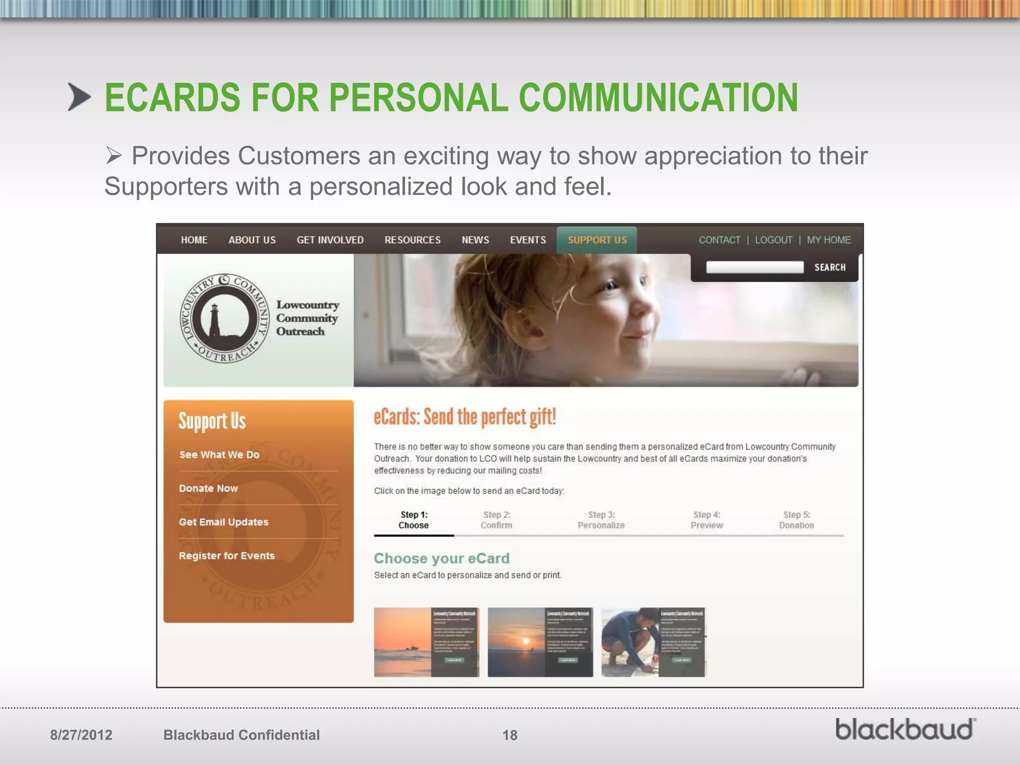 ECARDS FOR PERSONAL COMMUNICATION
        Provides Customers an exciting way to show appreciation to their
       Supporters with a personalized look and feel.




8/27/2012   Blackbaud Confidential       18
 