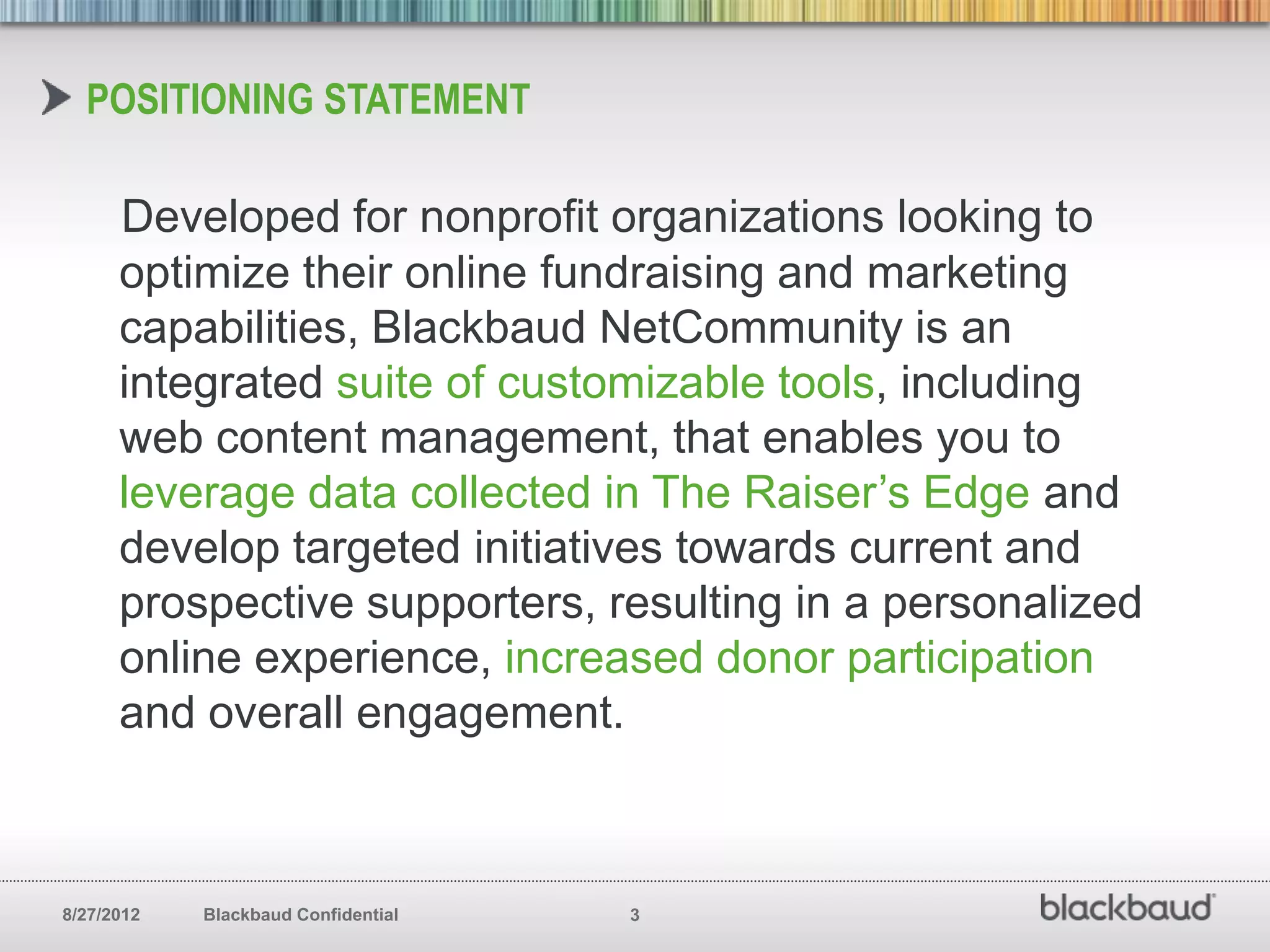 POSITIONING STATEMENT

      Developed for nonprofit organizations looking to
      optimize their online fundraising and marketing
      capabilities, Blackbaud NetCommunity is an
      integrated suite of customizable tools, including
      web content management, that enables you to
      leverage data collected in The Raiser’s Edge and
      develop targeted initiatives towards current and
      prospective supporters, resulting in a personalized
      online experience, increased donor participation
      and overall engagement.



8/27/2012   Blackbaud Confidential   3
 