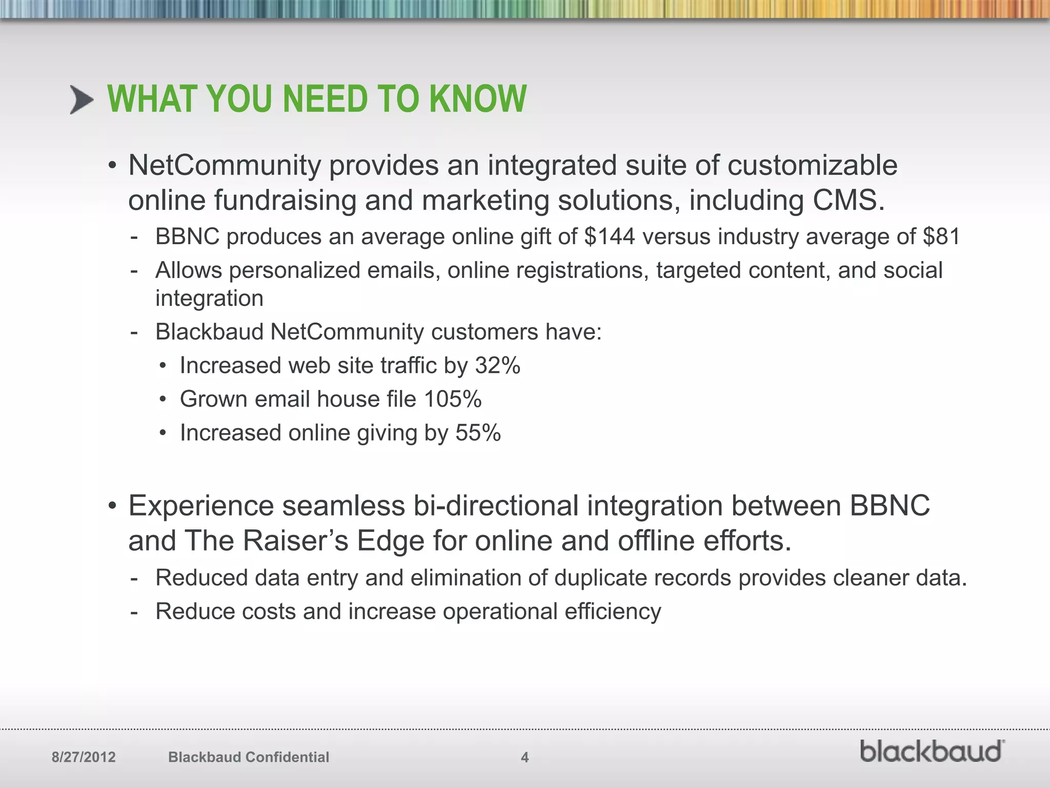 WHAT YOU NEED TO KNOW
       • NetCommunity provides an integrated suite of customizable
         online fundraising and marketing solutions, including CMS.
            - BBNC produces an average online gift of $144 versus industry average of $81
            - Allows personalized emails, online registrations, targeted content, and social
              integration
            - Blackbaud NetCommunity customers have:
               • Increased web site traffic by 32%
               • Grown email house file 105%
               • Increased online giving by 55%


       • Experience seamless bi-directional integration between BBNC
         and The Raiser’s Edge for online and offline efforts.
            - Reduced data entry and elimination of duplicate records provides cleaner data.
            - Reduce costs and increase operational efficiency




8/27/2012      Blackbaud Confidential            4
 