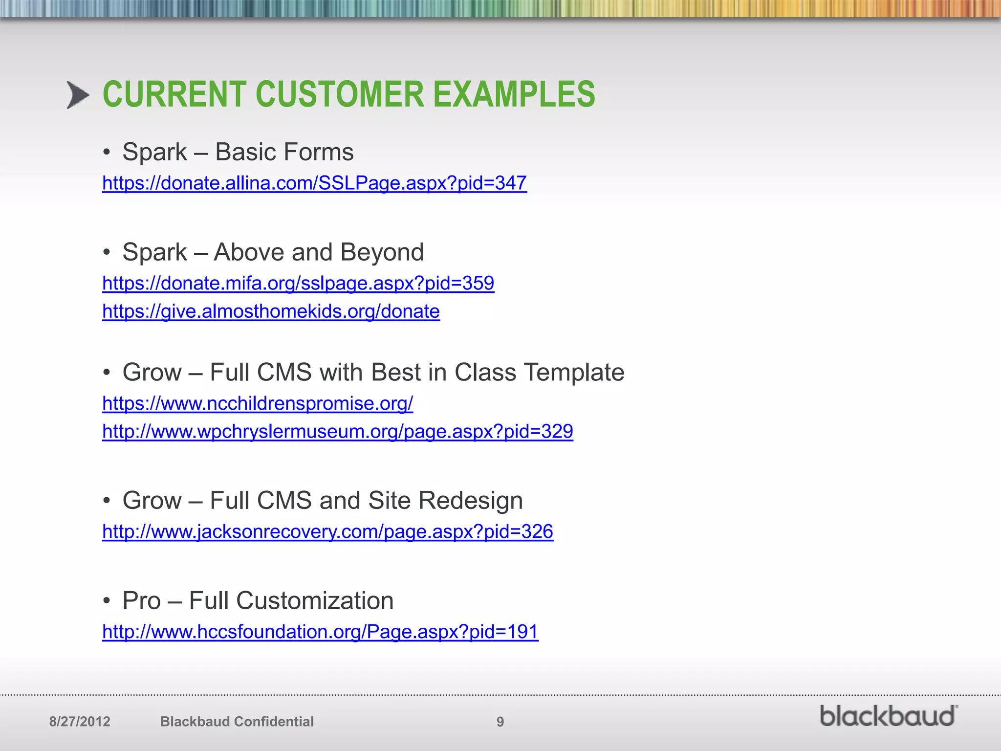 CURRENT CUSTOMER EXAMPLES
       • Spark – Basic Forms
       https://donate.allina.com/SSLPage.aspx?pid=347


       • Spark – Above and Beyond
       https://donate.mifa.org/sslpage.aspx?pid=359
       https://give.almosthomekids.org/donate


       • Grow – Full CMS with Best in Class Template
       https://www.ncchildrenspromise.org/
       http://www.wpchryslermuseum.org/page.aspx?pid=329


       • Grow – Full CMS and Site Redesign
       http://www.jacksonrecovery.com/page.aspx?pid=326


       • Pro – Full Customization
       http://www.hccsfoundation.org/Page.aspx?pid=191



8/27/2012    Blackbaud Confidential                   9
 