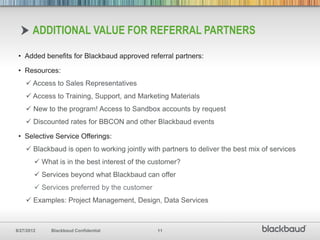 ADDITIONAL VALUE FOR REFERRAL PARTNERS

 • Added benefits for Blackbaud approved referral partners:

 • Resources:
     Access to Sales Representatives
     Access to Training, Support, and Marketing Materials
     New to the program! Access to Sandbox accounts by request
     Discounted rates for BBCON and other Blackbaud events

 • Selective Service Offerings:
     Blackbaud is open to working jointly with partners to deliver the best mix of services
         What is in the best interest of the customer?
         Services beyond what Blackbaud can offer
         Services preferred by the customer
     Examples: Project Management, Design, Data Services



8/27/2012    Blackbaud Confidential            11
 