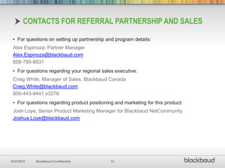 CONTACTS FOR REFERRAL PARTNERSHIP AND SALES

 • For questions on setting up partnership and program details:
 Alex Espinoza: Partner Manager
 Alex.Espinoza@blackbaud.com
 858-795-8931
 • For questions regarding your regional sales executive:
 Craig White, Manager of Sales, Blackbaud Canada
 Craig.White@blackbaud.com
 800-443-9441 x3278
 • For questions regarding product positioning and marketing for this product:
 Josh Loye, Senior Product Marketing Manager for Blackbaud NetCommunity
 Joshua.Loye@blackbaud.com




8/27/2012   Blackbaud Confidential           13
 