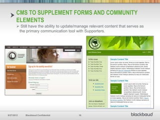 CMS TO SUPPLEMENT FORMS AND COMMUNITY
       ELEMENTS
        Still have the ability to update/manage relevant content that serves as
        the primary communication tool with Supporters.




8/27/2012   Blackbaud Confidential        16
 