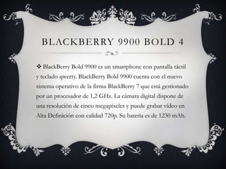 BLACKBERRY 9900 BOLD 4

 BlackBerry Bold 9900 es un smartphone con pantalla táctil
y teclado qwerty. BlackBerry Bold 9900 cuenta con el nuevo
sistema operativo de la firma BlackBerry 7 que está gestionado
por un procesador de 1,2 GHz. La cámara digital dispone de
una resolución de cinco megapíxeles y puede grabar vídeo en
Alta Definición con calidad 720p. Su batería es de 1230 mAh.
 