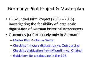 Germany: Pilot Project & Masterplan
• DFG-funded Pilot Project (2013 – 2015)
investigating the feasibility of large-scale
digitisation of German historical newspapers
• Outcomes (unfortunately only in German):
– Master Plan & Online Guide
– Checklist in-house digitisation vs. Outsourcing
– Checklist digitisation from Microfilm vs. Original
– Guidelines for cataloguing in the ZDB
 