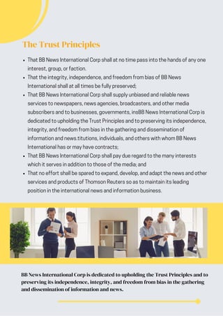 The Trust Principles
That BB News International Corp shall at no time pass into the hands of any one
interest, group, or faction.
That the integrity, independence, and freedom from bias of BB News
International shall at all times be fully preserved;
That BB News International Corp shall supply unbiased and reliable news
services to newspapers, news agencies, broadcasters, and other media
subscribers and to businesses, governments, insBB News International Corp is
dedicated to upholding the Trust Principles and to preserving its independence,
integrity, and freedom from bias in the gathering and dissemination of
information and news.titutions, individuals, and others with whom BB News
International has or may have contracts;
That BB News International Corp shall pay due regard to the many interests
which it serves in addition to those of the media; and
That no effort shall be spared to expand, develop, and adapt the news and other
services and products of Thomson Reuters so as to maintain its leading
position in the international news and information business.
BB News International Corp is dedicated to upholding the Trust Principles and to
preserving its independence, integrity, and freedom from bias in the gathering
and dissemination of information and news.
 