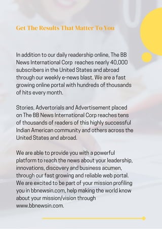Get The Results That Matter To You
In addition to our daily readership online, The BB
News International Corp reaches nearly 40,000
subscribers in the United States and abroad
through our weekly e-news blast. We are a fast
growing online portal with hundreds of thousands
of hits every month.
Stories, Advertorials and Advertisement placed
on The BB News International Corp reaches tens
of thousands of readers of this highly successful
Indian American community and others across the
United States and abroad.
We are able to provide you with a powerful
platform to reach the news about your leadership,
innovations, discovery and business acumen,
through our fast growing and reliable web portal.
We are excited to be part of your mission profiling
you in bbnewsin.com, help making the world know
about your mission/vision through
www.bbnewsin.com.
 