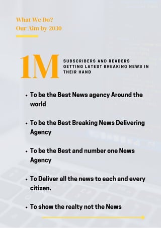 What We Do?
Our Aim by 2030
To be the Best News agency Around the
world
To be the Best Breaking News Delivering
Agency
To be the Best and number one News
Agency
To Deliver all the news to each and every
citizen.
To show the realty not the News
1MS U B S C R I B E R S A N D R E A D E R S
G E T T I N G L A T E S T B R E A K I N G N E W S I N
T H E I R H A N D
 