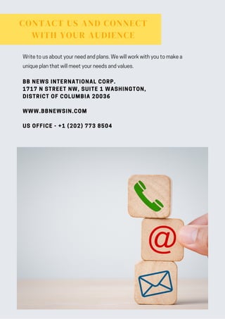 CONTACT US AND CONNECT
WITH YOUR AUDIENCE
BB NEWS INTERNATIONAL CORP.
1717 N STREET NW, SUITE 1 WASHINGTON,
DISTRICT OF COLUMBIA 20036
WWW.BBNEWSIN.COM
US OFFICE - +1 (202) 773 8504
Write to us about your need and plans. We will work with you to make a
unique plan that will meet your needs and values.
 