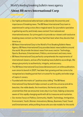 World's leading breaking bulletin news agency
About BB news International Corp
Our highly professional editorial team understands the enormity and
importance of breaking news. The BB News International Corp team is
experienced in using a story like a magical wand. Our journalists specialize
in gathering worthy and timely news content from national and
international arenas. Our prime goal is to provide our viewers with exclusive
breaking news content so that they feel their best when they devote their
time to us.
BB News International Corp is the World’s First Breaking Bulletin News
Agency. BB News International Corp provides latest news bulletins around
the world. We provide the latest news from every sector: Technology,
Sports, Business, Entertainment, Politics, environment and many more.
BB News International Corp perfectly comprehends the requirements of
international viewers, and we offer breaking news bulletins accordingly. We
always give priority to authenticity, integrity, and accuracy.
The BB News International Corp (www.bbnewsincom), an online publication,
ever since its launch in 2007, has been fast growing and has come to be
recognized as a leading portal that is trusted for its quality and wide range
of topics it covers.
Founded with the motto of “positive story telling” The BB News
International Corp Network helps connect us with the universe and all its
beauties, the noble deeds, the inventions, the heroic acts and the
uncertainties that we encounter every day in our lives, helping us become
aware of this rapidly changing world with all its treasures and mysteries.
Our stories focus on Politics, Community, Health, Technology, Immigration,
Environment, Youth, Women, Innovations, Money, Business, Food, Travel,
and Entertainment, while profiling those who are role models for the world.
 