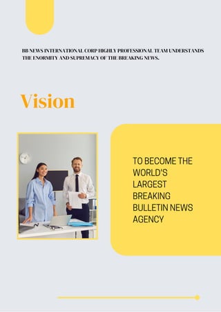 BB NEWS INTERNATIONAL CORP HIGHLY PROFESSIONAL TEAM UNDERSTANDS
THE ENORMITY AND SUPREMACY OF THE BREAKING NEWS.
Vision
TO BECOME THE
WORLD'S
LARGEST
BREAKING
BULLETIN NEWS
AGENCY
 
