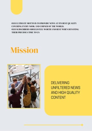 Mission
DELIVERING
UNFILTERED NEWS
AND HIGH QUALITY
CONTENT
OUR ULTIMATE MOTTO IS TO PROVIDE NEWS AT ITS BEST QUALITY
COVERING EVERY NOOK AND CORNER OF THE WORLD.
OUR SUBSCRIBERS SHOULD FEEL WORTH AND BEST WHEN DEVOTING
THEIR PRECIOUS TIME TO US
 