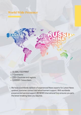 World Wide Presence
We have a worldwide network of experienced News experts for Latest News
updates, customer contact and advertisement support. With worldwide
presence and service support, BB NEWS International Corp ensures you gets
the latest breaking news you requires.
GLOBAL FOOTPRINT
7 Continents
225+ Countries and regions
3,00000+ Subscribers
 