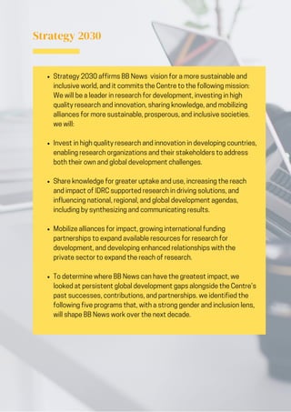 Strategy 2030 affirms BB News vision for a more sustainable and
inclusive world, and it commits the Centre to the following mission:
We will be a leader in research for development, investing in high
quality research and innovation, sharing knowledge, and mobilizing
alliances for more sustainable, prosperous, and inclusive societies.
we will:
Invest in high quality research and innovation in developing countries,
enabling research organizations and their stakeholders to address
both their own and global development challenges.
Share knowledge for greater uptake and use, increasing the reach
and impact of IDRC supported research in driving solutions, and
influencing national, regional, and global development agendas,
including by synthesizing and communicating results.
Mobilize alliances for impact, growing international funding
partnerships to expand available resources for research for
development, and developing enhanced relationships with the
private sector to expand the reach of research.
To determine where BB News can have the greatest impact, we
looked at persistent global development gaps alongside the Centre’s
past successes, contributions, and partnerships. we identified the
following five programs that, with a strong gender and inclusion lens,
will shape BB News work over the next decade.
Strategy 2030
 