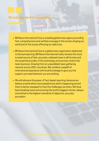 Breaking news reporting
BB News International Corp is a leading global news agency providing
fast, comprehensive and verified coverage of the events shaping our
world and of the issues affecting our daily lives.
BB News International Corp is a global news organization dedicated
to factual reporting. BB News International today remains the most
trusted source of fast, accurate, unbiased news in all formats and
the essential provider of the technology and services vital to the
news business. Drawing from an unparalleled news gathering
network across 200+ countries, We combine a wealth of
international experience with local knowledge to give you the
support you need wherever you are working.
We will advance the power of fact-based reporting, because we
believe a world where more people know what’s happening around
them is better equipped to face the challenges we share. We have
been breaking news and covering the world’s biggest stories, always
committed to the highest standards of objective, accurate
journalism.
 