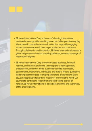 BB News International Corp is the world’s leading international
multimedia news provider reaching more than billion people every day.
We work with companies across all industries to provide engaging
stories that resonate with their target audiences and customers.
Through collaboration and innovation, BB News International created a
global religion team aimed at providing balanced, nuanced coverage of
major world religions
BB News International Corp provides trusted business, financial,
national, and international news to newspapers, news agencies,
broadcasters, and other media subscribers and to businesses,
governments, institutions, individuals, and others. We are guided by a
leadership team devoted to shaping the future of journalism. Every
day, our people work toward our mission of informing the world. Our
Journalists continue to report from the field, telling stories of
heroism,BB News International is at its best.enormity and supremacy
of the breaking news.
 