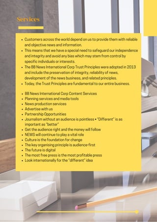 Services
BB News International Corp Content Services
Planning services and media tools
News production services
Advertise with us
Partnership Opportunities
Journalism without an audience is pointless • “Different” is as
important as “better”
Get the audience right and the money will follow
NEWS will continue to play a vital role
Culture is the foundation for change
The key organising principle is audience-first
The future is digital
The most free press is the most profitable press
Look internationally for the “different” idea
Customers across the world depend on us to provide them with reliable
and objective news and information.
This means that we have a special need to safeguard our independence
and integrity and avoid any bias which may stem from control by
specific individuals or interests.
The BB News International Corp Trust Principles were adopted in 2013
and include the preservation of integrity, reliability of news,
development of the news business, and related principles.
Today, the Trust Principles are fundamental to our entire business.
 