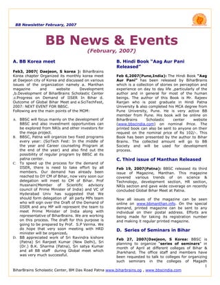 BB Newsletter February, 2007




                 BB News & Events
                                        (February, 2007)

A. BB Korea meet                                     B. Hindi Book “Aag Aur Pani
                                                     Released”
Feb3, 2007( Daejeon, S korea ): BiharBrains
Korea chapter Organized its monthly korea meet       Feb 6,2007(Pune,India): The Hindi Book “Aag
at Daejeon city of Korea and discussed on various    Aur Pani” has been released by BiharBrains
issues of the organization namely a. Manthan         which is a collection of stories on perception and
magazine       and      website      Development     experience on day to day life ,particularly of the
,b.Development of BiharBrains Scholastic Center      author and in general for most of the human
,c.Progress on Demand of IISER In Bihar d.           beings. The author of this Book is Mr. Rajeev
Outcome of Global Bihar Meet and e.SciTechFest,      Ranjan who is post graduate in Hindi Patna
2007: NEXT EVENT FOR BBSC.                           University & also completed his MCA degree from
                                                     Pune University, Pune. He is very active BB
Following are the main points of the MOM:
                                                     member from Pune. His book will be online on
A. BBSC will focus mainly on the development of      BiharBrains      Scholastic      center    website
   BBSC and also investment opportunities can        (www.bbscindia.com) on nominal Price. The
   be explored from NRIs and other investors for     printed book can also be sent to anyone on their
   the mega project.                                 request on the nominal price of Rs 102/-. This
B. BBSC, Patna will organize two fixed programs      Book has been presented by the author to Bihar
   every year: (SciTech Fest: In the middle of       Brains. The collected amount will go to BB
   the year and Career counseling Program at         Society and will be used for development
   the end of the year) and also find out the        process.
   possibility of regular program by BBSC at its
   patna center.                                     C. Third issue of Manthan Released
C. To speed up the process for the demand of
   IISER, there is need to take effort by all        Feb 19, 2007(Patna): BBSC released its third
   members. Our demand has already been              issue of Magazine, Manthan. This magazine
   reached to DY CM of Bihar, now very soon our      covered various trends of on science &
   delegation will meet to CM of Bihar. Prof         Technology, development section, HR section,
   Hussnain(Member       of   Scientific advisory    NRIs section and gave wide coverage on recently
   council of Prime Minister of India) and VC of     concluded Global Bihar Meet at Patna.
   Hyderabad Univ has suggested that We
   should form delegation of all party MPs team      Now all issues of the magazine can be seen
   who will sign over the Draft of the Demand of     online on www.bbmanthan.info. On the special
   IISER and any MP will represent the team to       demand, printed magazine can be sent to any
   meet Prime Minister of India along with           individual on their postal address. Efforts are
   representative of BiharBrains. We are working     being made for taking its registration number
   on this process. The draft for this purpose is    and making it regular printed magazine.
   going to be prepared by Prof. S.P Verma. We
   do hope that very soon meeting with HRD           D. Series of Seminars in Bihar
   minister will be organized.
D. BB appreciated work of Sri Ravindra kishore       Feb 27, 2007(Daejeon, S Korea: BBSC is
   (Patna) Sri Ranjeet Kumar (New Delhi), Sri        planning to organize “series of seminars” in
   (Dr.) B.K. Sharma (Patna), Sri satya Kumar        month of April at different colleges of Bihar &
   and all BB staff during Global meet which         Jharkhand. The office staff and members have
   was very much successful.                         been requested to talk to colleges for organizing
                                                     such seminars in the colleges of Magadh
                                                                                                     1
BiharBrains Scholastic Center, BM Das Road Patna www.biharbrains.og , www.bbscindia.com