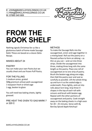 E: JOHN@BARCLAYHOLDINGS.CO.UK
/ LYNN@BARCLAYHOLDINGS.CO.UK
M: 07880 540 669
BARCLAYHOLDINGS.CO.UK
FROM THE
BOOK SHELF
Nothing signals Christmas for us like a
gluttonous batch of home-made Sausage
Rolls! These are based on a classic Delia
Recipe.
MAKES ABOUT 24
PASTRY
You can make your own Pastry but we
usually cheat and use frozen Puff Pastry.
FOR THE FILLING
1 medium onion, grated
500g premium artisan pork sausagemeat
1 teaspoon fresh or dried sage
1 egg, beaten to glaze
You will need two baking sheets, lightly
greased.
PRE HEAT THE OVEN TO GAS MARK 7
or 220 C
METHOD
To make the Sausage Rolls mix the
sausagemeat, onion and sage together in
a mixing bowl. Roll out the pastry on a
floured surface to form an oblong – as
thin as you can – and cut into three
strips. Divide the sausagemeat into
three, making three long rolls the same
length as the pastry. Place one roll of
sausagemeat on to one strip of pastry.
Brush the beaten egg along one edge,
then fold the pastry over and seal as
carefully as possible. Lift the whole thing
up and turn it so the sealed edge is
underneath. Press lightly, and cut into
rolls about 5cm long. Snip three V-
shapes in the top of each roll with
scissors and brush with beaten egg.
Repeat with the other portions of
sausagemeat and pastry. Cook straight
away on the baking sheets in a high oven
for 20 – 25 minutes. Serve with By
Barclay Spiced Apple Ketchup!
 