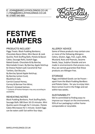 E: JOHN@BARCLAYHOLDINGS.CO.UK
/ LYNN@BARCLAYHOLDINGS.CO.UK
M: 07880 540 669
BARCLAYHOLDINGS.CO.UK
FESTIVE
HAMPERS
PRODUCTS INCLUDE*
Piggy Treats: Black Pudding Bonbons;
Chocolate Bacon Bites; Mini Bacon & Leek
Quiche; Pork Stuffing Balls; Potato & Bacon
Cakes; Sausage Rolls; Scotch Eggs.
Baked Goods: Chocolate & By Barclay
Marmalade Crown; By Barclay Apple Ketchup
& Cheese Pocket Loaf; Caramel & Pear
Tartlets; Oat Biscuits.
By Barclay Spiced Apple Ketchup;
By Barclay Lemon Curd;
Blackthorn Salt;
Carrick Coastal Honey;
Corney & Barrow Fine Wine;
Pieroni’s Smoked Salmon.
* Contents of Festive Hampers may vary according to
availability.
REHEATING NOTES
Black Pudding Bonbons; Pork Stuffing Balls;
Sausage Rolls 180 Oven 10-15 minutes. Mini
Quiche warm through for 5 minutes. Potato
Cakes Microwave for 1 minute. Scotch Eggs
can be eaten cold! Eat within four days.
ALLERGY ADVICE
Some of these products may contain one
or more of the following Allergens:
Celery, Gluten, Eggs, Fish, Lupin, Milk,
Mustard, Nuts and Peanuts, Sesame
Seeds, Soya, Sulphur Dioxide and are
made in environments that process nuts,
thus we cannot guarantee that these
products are Allergen free.
STORAGE
Piggy and Baked Goods can be frozen -
apart from the Black Pudding BonBons
and Potato Cakes - for you to enjoy later.
Store Lemon Curd in the fridge and eat
within two weeks.
SUSTAINABILITY
We’re committed to finding ways to
improve our impact on the environment,
95% of our packaging is either home-
compostable or recyclable.
 