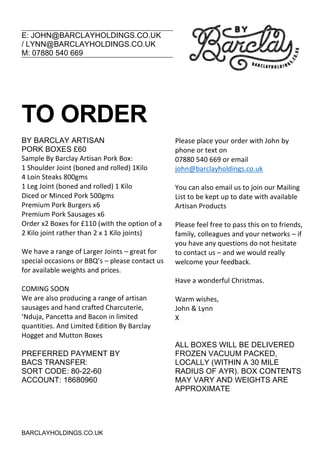 E: JOHN@BARCLAYHOLDINGS.CO.UK
/ LYNN@BARCLAYHOLDINGS.CO.UK
M: 07880 540 669
BARCLAYHOLDINGS.CO.UK
TO ORDER
BY BARCLAY ARTISAN
PORK BOXES £60
Sample By Barclay Artisan Pork Box:
1 Shoulder Joint (boned and rolled) 1Kilo
4 Loin Steaks 800gms
1 Leg Joint (boned and rolled) 1 Kilo
Diced or Minced Pork 500gms
Premium Pork Burgers x6
Premium Pork Sausages x6
Order x2 Boxes for £110 (with the option of a
2 Kilo joint rather than 2 x 1 Kilo joints)
We have a range of Larger Joints – great for
special occasions or BBQ’s – please contact us
for available weights and prices.
COMING SOON
We are also producing a range of artisan
sausages and hand crafted Charcuterie,
‘Nduja, Pancetta and Bacon in limited
quantities. And Limited Edition By Barclay
Hogget and Mutton Boxes
PREFERRED PAYMENT BY
BACS TRANSFER:
SORT CODE: 80-22-60
ACCOUNT: 18680960
Please place your order with John by
phone or text on
07880 540 669 or email
john@barclayholdings.co.uk
You can also email us to join our Mailing
List to be kept up to date with available
Artisan Products
Please feel free to pass this on to friends,
family, colleagues and your networks – if
you have any questions do not hesitate
to contact us – and we would really
welcome your feedback.
Have a wonderful Christmas.
Warm wishes,
John & Lynn
X
ALL BOXES WILL BE DELIVERED
FROZEN VACUUM PACKED,
LOCALLY (WITHIN A 30 MILE
RADIUS OF AYR). BOX CONTENTS
MAY VARY AND WEIGHTS ARE
APPROXIMATE
 