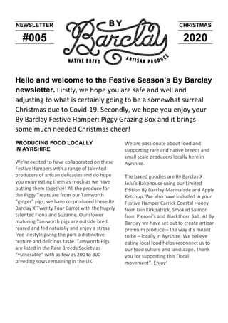 NEWSLETTER
#005
CHRISTMAS
2020
Hello and welcome to the Festive Season’s By Barclay
newsletter. Firstly, we hope you are safe and well and
adjusting to what is certainly going to be a somewhat surreal
Christmas due to Covid-19. Secondly, we hope you enjoy your
By Barclay Festive Hamper: Piggy Grazing Box and it brings
some much needed Christmas cheer!
PRODUCING FOOD LOCALLY
IN AYRSHIRE
We’re excited to have collaborated on these
Festive Hampers with a range of talented
producers of artisan delicacies and do hope
you enjoy eating them as much as we have
putting them together! All the produce for
the Piggy Treats are from our Tamworth
“ginger” pigs; we have co-produced these By
Barclay X Twenty Four Carrot with the hugely
talented Fiona and Suzanne. Our slower
maturing Tamworth pigs are outside bred,
reared and fed naturally and enjoy a stress
free lifestyle giving the pork a distinctive
texture and delicious taste. Tamworth Pigs
are listed in the Rare Breeds Society as
“vulnerable” with as few as 200 to 300
breeding sows remaining in the UK.
We are passionate about food and
supporting rare and native breeds and
small scale producers locally here in
Ayrshire.
The baked goodies are By Barclay X
JeJu’s Bakehouse using our Limited
Edition By Barclay Marmalade and Apple
Ketchup. We also have included in your
Festive Hamper Carrick Coastal Honey
from Iain Kirkpatrick, Smoked Salmon
from Pieroni’s and Blackthorn Salt. At By
Barclay we have set out to create artisan
premium produce – the way it’s meant
to be – locally in Ayrshire. We believe
eating local food helps reconnect us to
our food culture and landscape. Thank
you for supporting this “local
movement”. Enjoy!
 