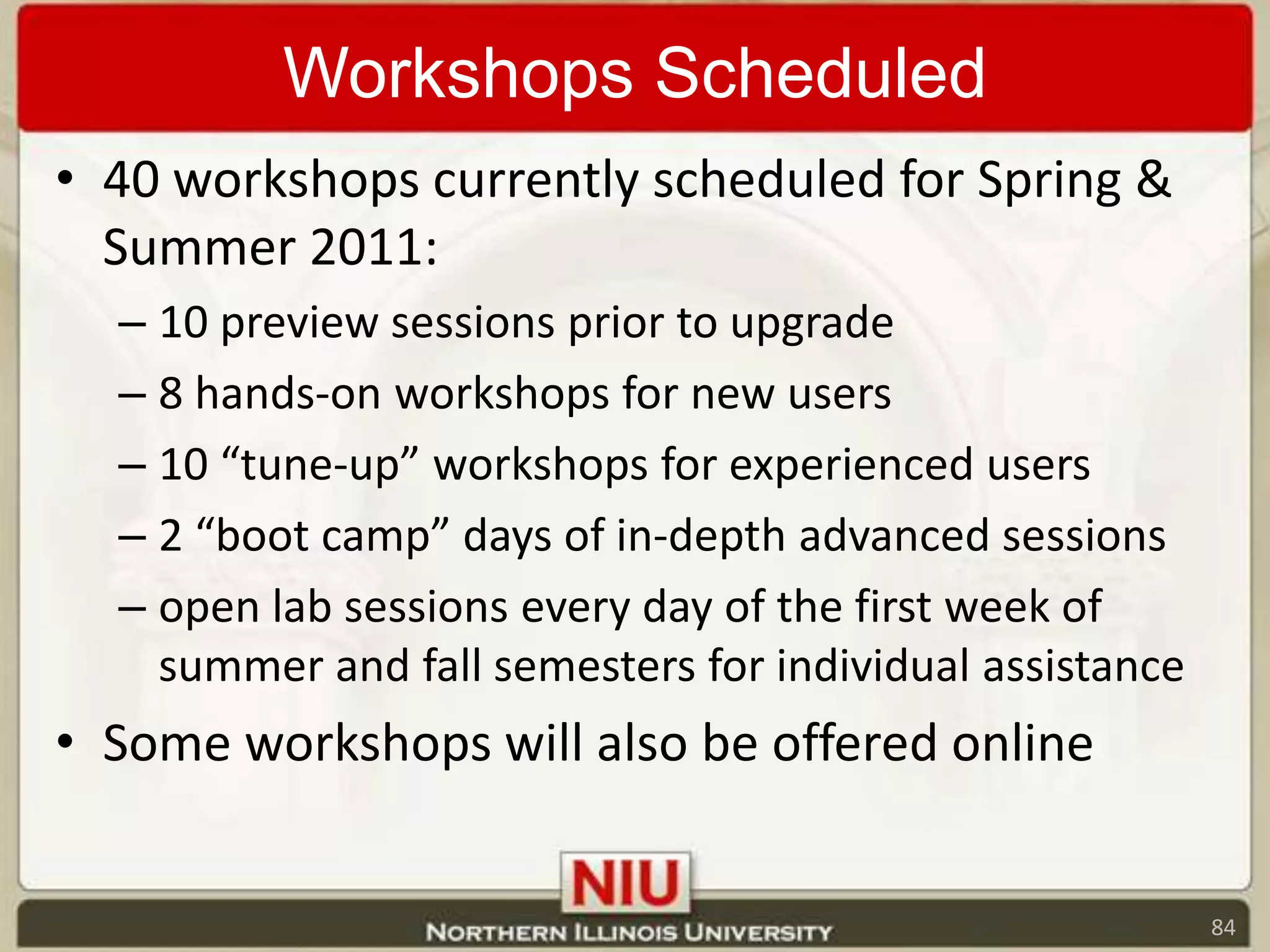Workshops Scheduled40 workshops currently scheduled for Spring & Summer 2011:10 preview sessions prior to upgrade8 hands-on workshops for new users10 “tune-up” workshops for experienced users2 “boot camp” days of in-depth advanced sessions open lab sessions every day of the first week of summer and fall semesters for individual assistanceSome workshops will also be offered online84