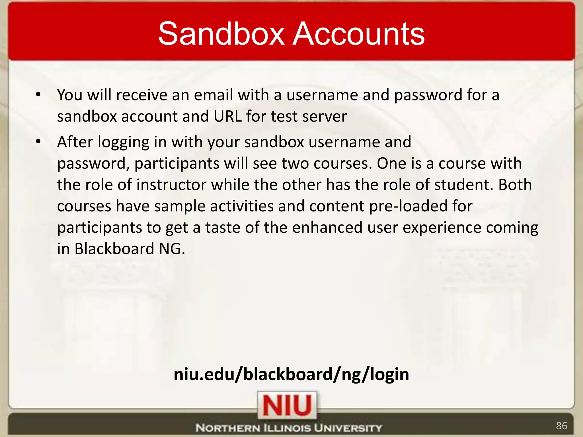 Sandbox AccountsYou will receive an email with a username and password for a sandbox account and URL for test serverAfter logging in with your sandbox username and password, participants will see two courses. One is a course with the role of instructor while the other has the role of student. Both courses have sample activities and content pre-loaded for participants to get a taste of the enhanced user experience coming in Blackboard NG.niu.edu/blackboard/ng/login86