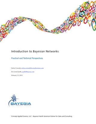 Introduction to Bayesian Networks

Practical and Technical Perspectives



Stefan Conrady, stefan.conrady@conradyscience.com

Dr. Lionel Jouffe, jouffe@bayesia.com

February 15, 2011




Conrady Applied Science, LLC - Bayesia’s North American Partner for Sales and Consulting
 