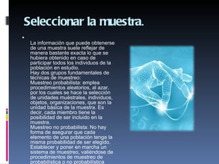 Seleccionar la muestra.

    La información que puede obtenerse
    de una muestra suele reflejar de
    manera bastante exacta lo que se
    hubiera obtenido en caso de
    participar todos los individuos de la
    población en estudio.
    Hay dos grupos fundamentales de
    técnicas de muestreo:
    Muestreo probabilista: emplea
    procedimientos aleatorios, al azar,
    por los cuales se hace la selección
    de unidades muéstrales, individuos,
    objetos, organizaciones, que son la
    unidad básica de la muestra. Es
    decir, cada miembro tiene la
    posibilidad de ser incluido en la
    muestra.
    Muestreo no probabilista: No hay
    forma de asegurar que cada
    elemento de una población tenga la
    misma probabilidad de ser elegido.
    Establecer y poner en marcha un
    sistema de muestreo, valiéndose de
    procedimientos de muestreo de
    probabilística o no probabilística
 