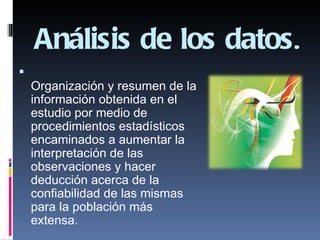 Análisis de los datos.

    Organización y resumen de la
    información obtenida en el
    estudio por medio de
    procedimientos estadísticos
    encaminados a aumentar la
    interpretación de las
    observaciones y hacer
    deducción acerca de la
    confiabilidad de las mismas
    para la población más
    extensa.
 