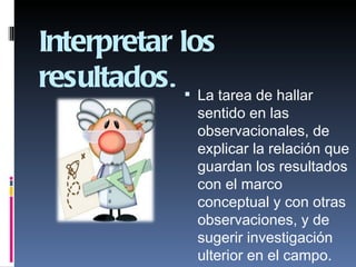 Interpretar los
resultados.  La tarea de hallar
                  sentido en las
                  observacionales, de
                  explicar la relación que
                  guardan los resultados
                  con el marco
                  conceptual y con otras
                  observaciones, y de
                  sugerir investigación
                  ulterior en el campo.
 