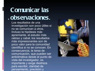 Comunicar las
 observaciones.
 Los resultados de una
 investigación son poco útiles si
 no se comunican a otros.
 Incluso la hipótesis más
 apremiante, el estudio más
 celoso y cabal, los resultados
 más impresionantes son de
 poco valor para la comunidad
 científica si no se conocen. En
 consecuencia, la tarea de
 comunicación, que pueden ser
 anticlimática desde el punto de
 vista del investigador, es
 importante y exige destreza
 para escribir, claridad de
 pensamiento, precisión y
 