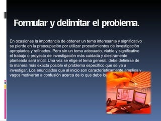Formular y delimitar el problema.

    
En ocasiones la importancia de obtener un tema interesante y significativo
se pierde en la preocupación por utilizar procedimientos de investigación
apropiados y refinados. Pero sin un tema adecuado, viable y significativo
el trabajo o proyecto de investigación más cuidada y diestramente
planteada será inútil. Una vez se elige el tema general, debe definirse de
la manera más exacta posible el problema específico que se va a
investigar. Los enunciados que al inicio son característicamente amplios y
vagos motivarán a confusión acerca de lo que debe lograrse.
 
 