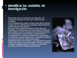  Identificar las variables de
    investigación.

    Esta etapa tiene el propósito de describir con
    cuidado la manera en que van a definirse las
    variables.
    Los investigadores deben aclarar para ellos mismos
    cuales son en realidad las variables independientes
    y dependientes del estudio.
    Hay que hacer distinción entre los dos tipos de
    variables y la diferencia tiene importancia suficiente
    para justificar que la expliquemos. Muchos estudios
    de investigación se encaminan a desentrañar y
    comprender las causas de fenómenos adyacentes.
    ¿Un fármaco causa mejoría de un problema médico?
    ¿La intervención de enfermeras causa
    restablecimiento más rápido? ¿El tabaquismo causa
    cáncer de pulmón? Las supuestas causas se llaman
    variables independientes, en tanto que el efecto
    supuesto se llama variable dependiente.
 
