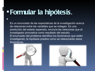  Formular la hipótesis.

    Es un enunciado de las expectativas de la investigación acerca
    de relaciones entre las variables que se indagan. Es una
    predicción del estado esperado, enuncia las relaciones que el
    investigador pronostica como resultado del estudio.
    El enunciado del problema identifica los fenómenos que están
    investigando; la hipótesis predice como se relacionarán estos
    fenómenos.
     
 
