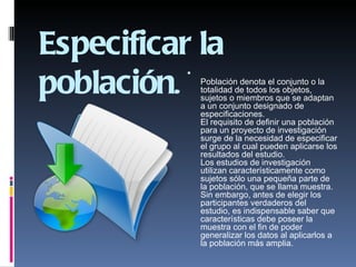 Especificar la
población.
           
               Población denota el conjunto o la
               totalidad de todos los objetos,
               sujetos o miembros que se adaptan
               a un conjunto designado de
               especificaciones.
               El requisito de definir una población
               para un proyecto de investigación
               surge de la necesidad de especificar
               el grupo al cual pueden aplicarse los
               resultados del estudio.
               Los estudios de investigación
               utilizan característicamente como
               sujetos sólo una pequeña parte de
               la población, que se llama muestra.
               Sin embargo, antes de elegir los
               participantes verdaderos del
               estudio, es indispensable saber que
               características debe poseer la
               muestra con el fin de poder
               generalizar los datos al aplicarlos a
               la población más amplia.
                
 