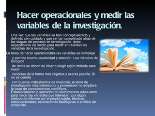 Hacer operacionales y medir las
       variables de la investigación.

    Una vez que las variables se han conceptualizado y
    definido con cuidado y que se han completado otras de
    las etapas del proceso de investigación, debe
    especificarse un medio para medir en realidad las
    variables de la investigación.
 La tarea de hacer operacionales las variables es compleja
    y permite mucha creatividad y elección. Los métodos de
    recogida
    de datos se deben de idear o elegir algún método para
    medir
    variables de la forma más objetiva y exacta posible. Si
    no se cuenta
    con buenos instrumentos de medición, el tema de
    investigación más interesante y prometedor no ampliará
    la base de conocimientos científicos.
    Establecimiento o selección de instrumentos adecuados
    para medir las variables que interesan, por algún
    método de informe por el propio sujeto, técnicas
    observacionales, estimaciones fisiológicas o análisis de
    contenido.
 