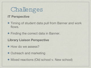 Challenges IT Perspective Timing of student data pull from Banner and work flows. Finding the correct data in Banner. Library Liaison Perspective How do we assess? Outreach and marketing Mixed reactions (Old school v. New school)