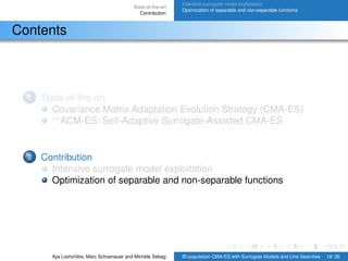 State-of-the-art
Contribution
Intensive surrogate model exploitation
Optimization of separable and non-separable functions
Contents
1 State-of-the-art
Covariance Matrix Adaptation Evolution Strategy (CMA-ES)
s∗
ACM-ES: Self-Adaptive Surrogate-Assisted CMA-ES
2 Contribution
Intensive surrogate model exploitation
Optimization of separable and non-separable functions
Ilya Loshchilov, Marc Schoenauer and Michèle Sebag BI-population CMA-ES with Surrogate Models and Line Searches 16/ 26
 