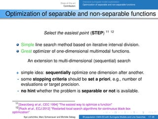 State-of-the-art
Contribution
Intensive surrogate model exploitation
Optimization of separable and non-separable functions
Optimization of separable and non-separable functions
Select the easiest point (STEP) 11 12
Simple line search method based on iterative interval division.
Great optimizer of one-dimensional multimodal functions.
An extension to multi-dimensional (sequential) search
+ simple idea: sequentially optimize one dimension after another.
- some stopping criteria should be set a priori, e.g., number of
evaluations or target precision.
- no hint whether the problem is separable or not is available.
11[Swarzberg et al., CEC 1994] "The easiest way to optimize a function"
12[Posík et al., ECJ 2012] "Restarted local search algorithms for continuous black box
optimization"
Ilya Loshchilov, Marc Schoenauer and Michèle Sebag BI-population CMA-ES with Surrogate Models and Line Searches 17/ 26
 