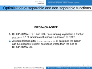 State-of-the-art
Contribution
Intensive surrogate model exploitation
Optimization of separable and non-separable functions
Optimization of separable and non-separable functions
BIPOP-aCMA-STEP
1. BIPOP-aCMA-STEP and STEP are running in parallel, a fraction
ρST EP = 0.5 of function evaluations is allocated to STEP.
2. At each iteration after nMinIterST EP = 10 iterations the STEP
can be stopped if its best solution is worse than the one of
BIPOP-aCMA-ES.
Ilya Loshchilov, Marc Schoenauer and Michèle Sebag BI-population CMA-ES with Surrogate Models and Line Searches 19/ 26
 