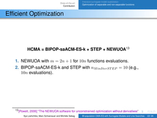 State-of-the-art
Contribution
Intensive surrogate model exploitation
Optimization of separable and non-separable functions
Efﬁcient Optimization
HCMA = BIPOP-saACM-ES-k + STEP + NEWUOA13
1. NEWUOA with m = 2n + 1 for 10n functions evaluations.
2. BIPOP-saACM-ES-k and STEP with nMinIterST EP = 10 (e.g.,
10n evaluations).
13[Powell, 2006] "The NEWUOA software for unconstrained optimization without derivatives"
Ilya Loshchilov, Marc Schoenauer and Michèle Sebag BI-population CMA-ES with Surrogate Models and Line Searches 22/ 26
 