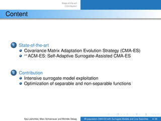 State-of-the-art
Contribution
Content
1 State-of-the-art
Covariance Matrix Adaptation Evolution Strategy (CMA-ES)
s∗
ACM-ES: Self-Adaptive Surrogate-Assisted CMA-ES
2 Contribution
Intensive surrogate model exploitation
Optimization of separable and non-separable functions
Ilya Loshchilov, Marc Schoenauer and Michèle Sebag BI-population CMA-ES with Surrogate Models and Line Searches 4/ 26
 