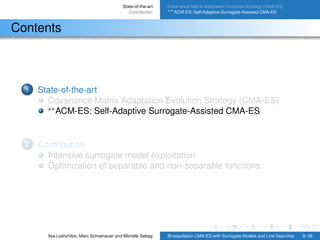 State-of-the-art
Contribution
Covariance Matrix Adaptation Evolution Strategy (CMA-ES)
s∗ACM-ES: Self-Adaptive Surrogate-Assisted CMA-ES
Contents
1 State-of-the-art
Covariance Matrix Adaptation Evolution Strategy (CMA-ES)
s∗
ACM-ES: Self-Adaptive Surrogate-Assisted CMA-ES
2 Contribution
Intensive surrogate model exploitation
Optimization of separable and non-separable functions
Ilya Loshchilov, Marc Schoenauer and Michèle Sebag BI-population CMA-ES with Surrogate Models and Line Searches 8/ 26
 