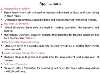 Applications
1. Regenerative Medicine
 Tissue Repair: Stem cells are used to regenerate damaged or diseased tissues, aiding
in organ repair.
 Orthopedic Treatments: Applied in bone and joint disorders for enhanced healing.
2. Treatment of Diseases
 Blood Disorders: Stem cells are used in treating conditions like leukemia and
anemia.
 Neurological Disorders: Research explores their potential for treating conditions like
Parkinson's and Alzheimer's.
3. Drug Development and Testing
 Stem cells serve as a valuable model for testing new drugs, predicting their effects
on human cells.
4. Understanding Disease Mechanisms
 Studying stem cells provides insights into the development and progression of
diseases.
5. Cell-Based Therapies
 Stem cells offer a foundation for developing cell-based therapies, addressing various
medical conditions.
 