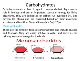 Carbohydrates
Carbohydrates are a class of organic compounds that play a crucial
role in biology and are an important source of energy for living
organisms. They are composed of carbon (C), hydrogen (H), and
oxygen (O) atoms and are classified based on their molecular
structure and function. General formula is Cn(H2O)n.
Monosaccharides
These are the simplest form of carbohydrates and include glucose
and fructose. They are easily soluble in water and serve as the
primary source of energy for the body.
 
