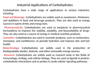 Industrial Applications of Carbohydrates
Carbohydrates have a wide range of applications in various industries,
including:
Food and Beverage: Carbohydrates are widely used as sweeteners, thickeners,
and stabilizers in food and beverage products. They are also used as energy
sources in sports drinks and energy bars.
Pharmaceuticals: Carbohydrates are used as excipients in pharmaceutical
formulations to improve the stability, solubility, and bioavailability of drugs.
They are also used as a source of energy in medical nutrition products.
Cosmetics: Carbohydrates are used in cosmetic products, such as moisturizers,
shampoos, and conditioners, to provide hydration and improve skin and hair
health.
Biotechnology: Carbohydrates are widely used in the production of
biodegradable plastics, biofuels, and other renewable energy sources.
Research: Carbohydrates are widely used as research tools in the fields of
immunology, virology, and cellular biology. They are used as ligands in protein-
carbohydrate interactions and as probes to study cellular signaling pathways.
 