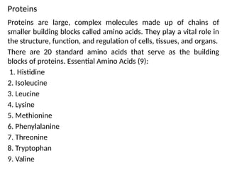 Proteins
Proteins are large, complex molecules made up of chains of
smaller building blocks called amino acids. They play a vital role in
the structure, function, and regulation of cells, tissues, and organs.
There are 20 standard amino acids that serve as the building
blocks of proteins. Essential Amino Acids (9):
1. Histidine
2. Isoleucine
3. Leucine
4. Lysine
5. Methionine
6. Phenylalanine
7. Threonine
8. Tryptophan
9. Valine
 
