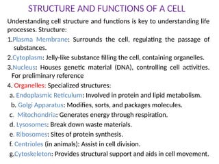 STRUCTURE AND FUNCTIONS OF A CELL
Understanding cell structure and functions is key to understanding life
processes. Structure:
1.Plasma Membrane: Surrounds the cell, regulating the passage of
substances.
2.Cytoplasm: Jelly-like substance filling the cell, containing organelles.
3.Nucleus: Houses genetic material (DNA), controlling cell activities.
For preliminary reference
4. Organelles: Specialized structures:
a. Endoplasmic Reticulum: Involved in protein and lipid metabolism.
b. Golgi Apparatus: Modifies, sorts, and packages molecules.
c. Mitochondria: Generates energy through respiration.
d. Lysosomes: Break down waste materials.
e. Ribosomes: Sites of protein synthesis.
f. Centrioles (in animals): Assist in cell division.
g.Cytoskeleton: Provides structural support and aids in cell movement.
 